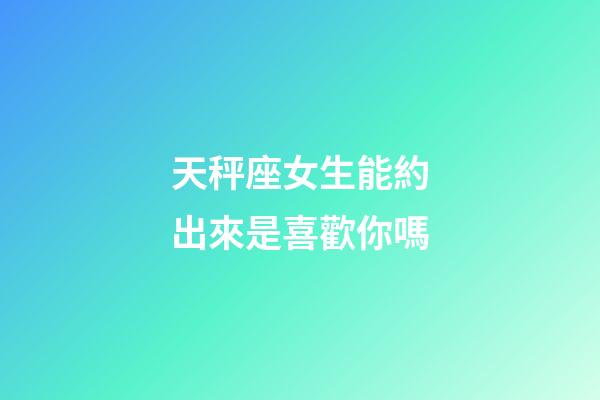 天秤座女生能約出來是喜歡你嗎-第1張-星座運勢-玄機派