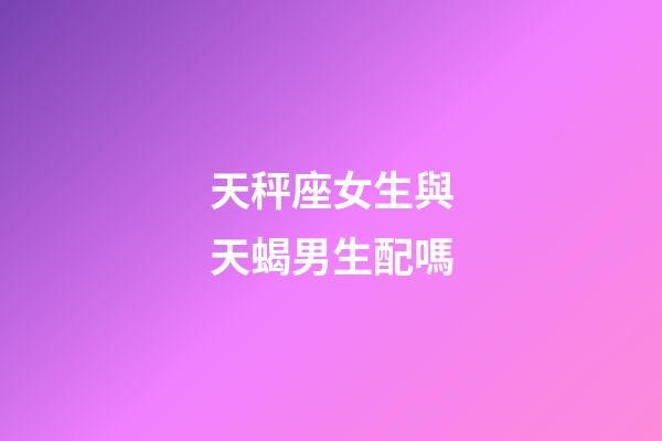 天秤座女生與天蝎男生配嗎-第1張-星座運勢-玄機派