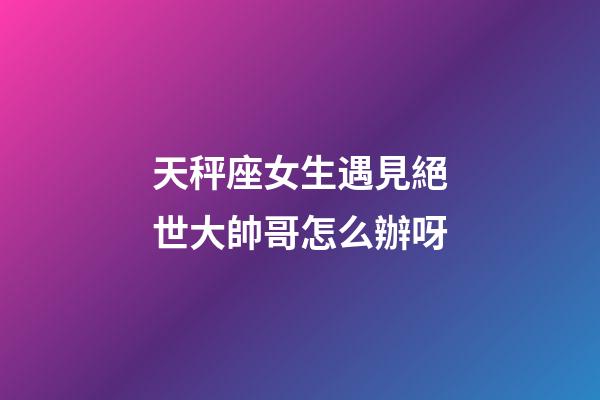 天秤座女生遇見絕世大帥哥怎么辦呀-第1張-星座運勢-玄機派