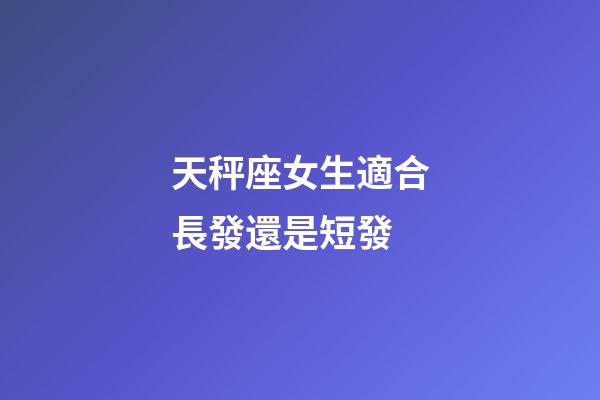 天秤座女生適合長發還是短發-第1張-星座運勢-玄機派