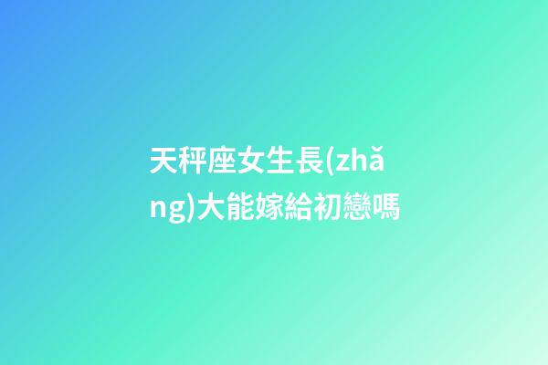 天秤座女生長(zhǎng)大能嫁給初戀嗎-第1張-星座運(yùn)勢(shì)-玄機(jī)派