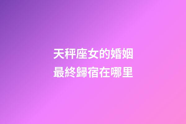 天秤座女的婚姻最終歸宿在哪里-第1張-星座運勢-玄機派