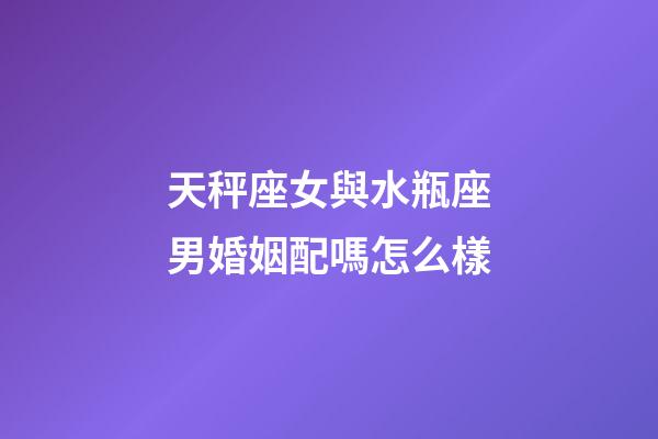 天秤座女與水瓶座男婚姻配嗎怎么樣-第1張-星座運勢-玄機派