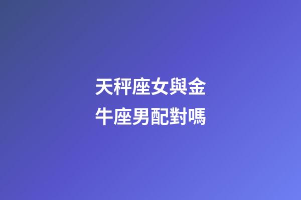 天秤座女與金牛座男配對嗎-第1張-星座運勢-玄機派