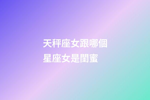 天秤座女跟哪個星座女是閨蜜-第1張-星座運勢-玄機派