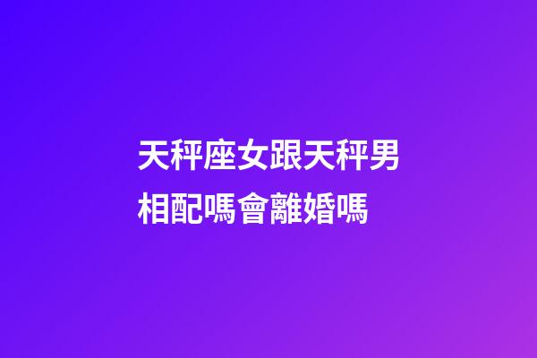 天秤座女跟天秤男相配嗎會離婚嗎-第1張-星座運勢-玄機派