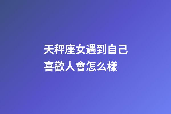 天秤座女遇到自己喜歡人會怎么樣-第1張-星座運勢-玄機派