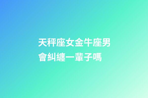 天秤座女金牛座男會糾纏一輩子嗎-第1張-星座運勢-玄機派