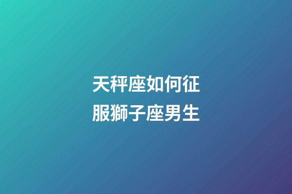 天秤座如何征服獅子座男生-第1張-星座運(yùn)勢-玄機(jī)派