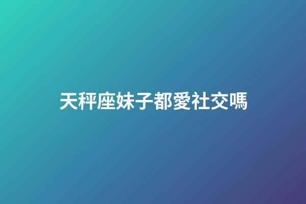 天秤座妹子都愛社交嗎-第1張-星座運勢-玄機派