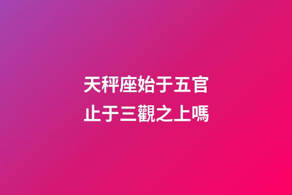 天秤座始于五官止于三觀之上嗎-第1張-星座運勢-玄機派