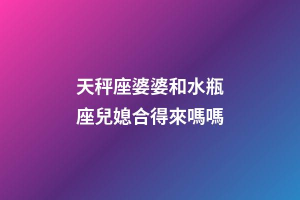 天秤座婆婆和水瓶座兒媳合得來嗎嗎