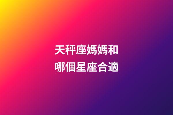 天秤座媽媽和哪個星座合適-第1張-星座運勢-玄機派