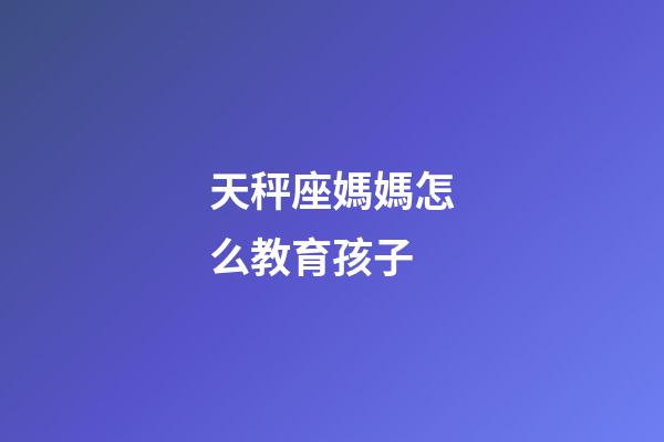 天秤座媽媽怎么教育孩子-第1張-星座運勢-玄機派