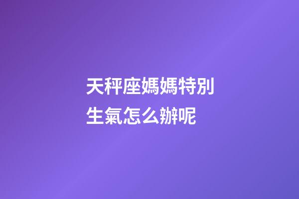 天秤座媽媽特別生氣怎么辦呢-第1張-星座運勢-玄機派