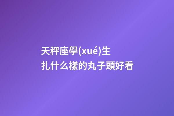 天秤座學(xué)生扎什么樣的丸子頭好看-第1張-星座運勢-玄機派