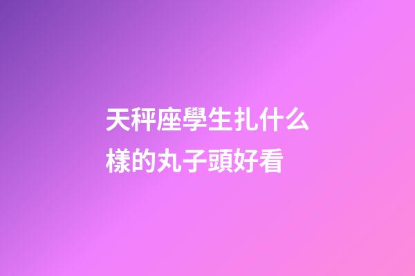 天秤座學生扎什么樣的丸子頭好看