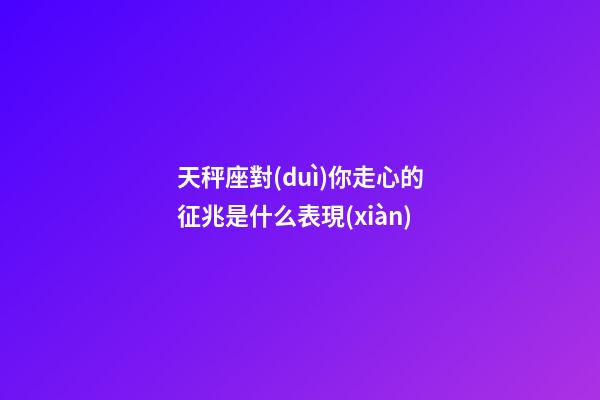 天秤座對(duì)你走心的征兆是什么表現(xiàn)