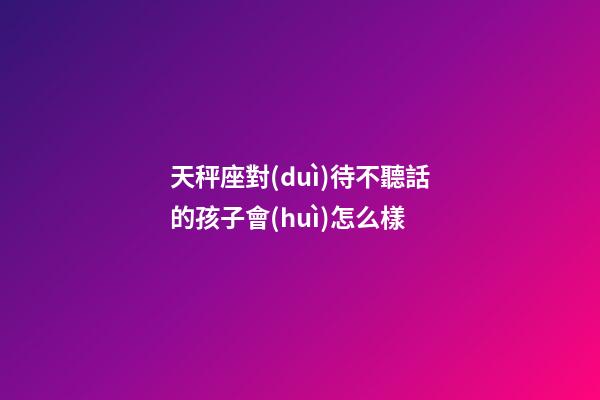 天秤座對(duì)待不聽話的孩子會(huì)怎么樣-第1張-星座運(yùn)勢-玄機(jī)派