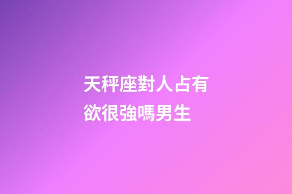 天秤座對人占有欲很強嗎男生-第1張-星座運勢-玄機派