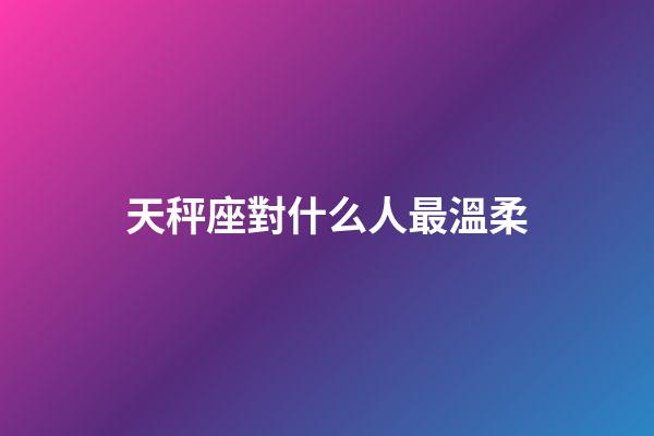天秤座對什么人最溫柔-第1張-星座運勢-玄機派