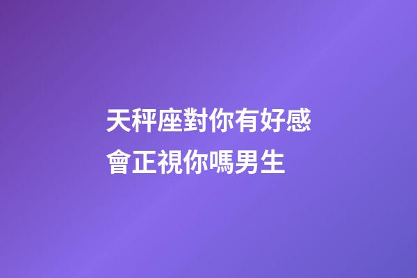 天秤座對你有好感會正視你嗎男生-第1張-星座運勢-玄機派