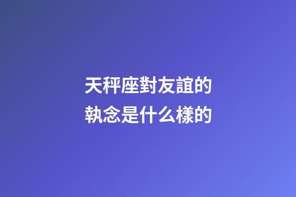 天秤座對友誼的執念是什么樣的-第1張-星座運勢-玄機派