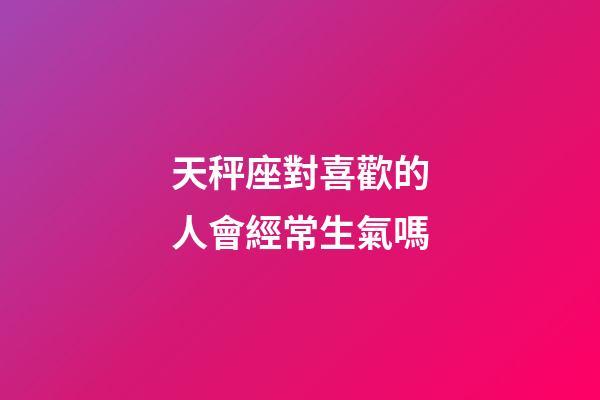 天秤座對喜歡的人會經常生氣嗎-第1張-星座運勢-玄機派