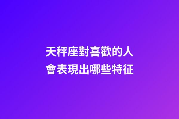 天秤座對喜歡的人會表現出哪些特征-第1張-星座運勢-玄機派