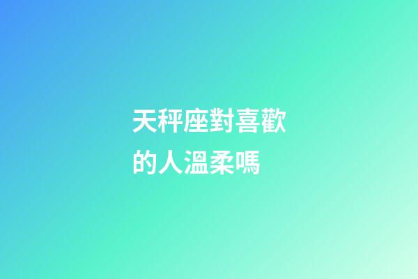 天秤座對喜歡的人溫柔嗎-第1張-星座運勢-玄機派