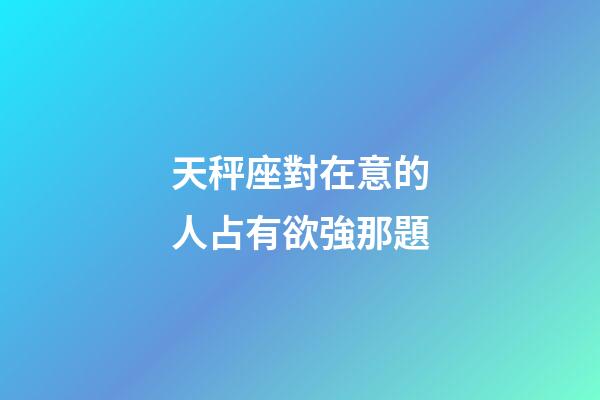 天秤座對在意的人占有欲強那題-第1張-星座運勢-玄機派