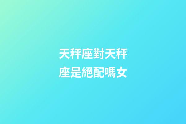 天秤座對天秤座是絕配嗎女-第1張-星座運勢-玄機派
