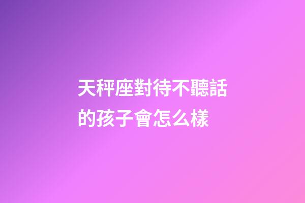 天秤座對待不聽話的孩子會怎么樣-第1張-星座運勢-玄機派