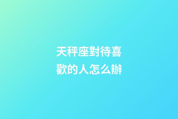 天秤座對待喜歡的人怎么辦-第1張-星座運勢-玄機派