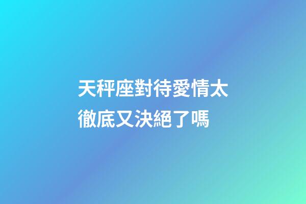 天秤座對待愛情太徹底又決絕了嗎-第1張-星座運勢-玄機派