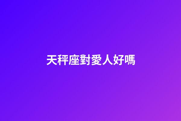 天秤座對愛人好嗎-第1張-星座運勢-玄機派
