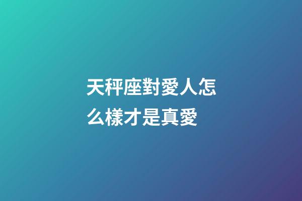 天秤座對愛人怎么樣才是真愛-第1張-星座運勢-玄機派