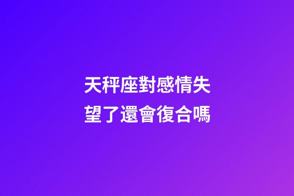 天秤座對感情失望了還會復合嗎-第1張-星座運勢-玄機派