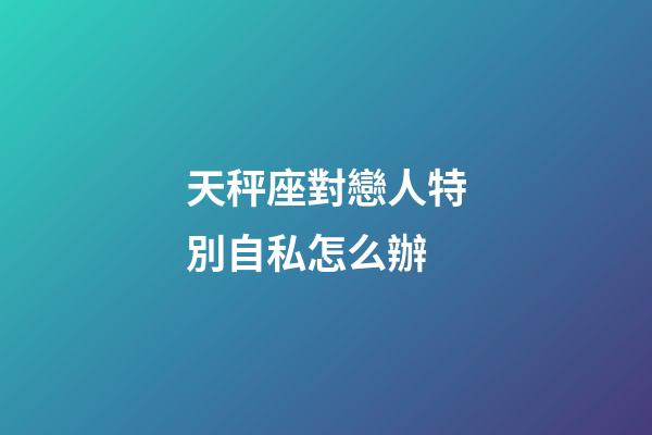 天秤座對戀人特別自私怎么辦-第1張-星座運勢-玄機派