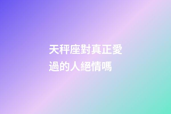 天秤座對真正愛過的人絕情嗎-第1張-星座運勢-玄機派