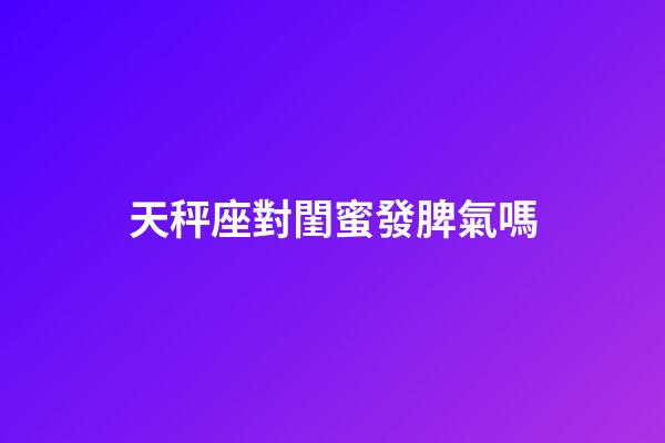 天秤座對閨蜜發脾氣嗎-第1張-星座運勢-玄機派