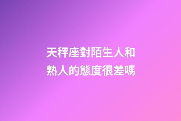 天秤座對陌生人和熟人的態度很差嗎