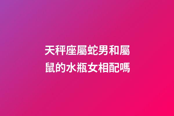 天秤座屬蛇男和屬鼠的水瓶女相配嗎-第1張-星座運勢-玄機派