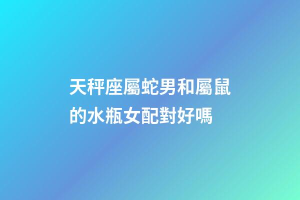 天秤座屬蛇男和屬鼠的水瓶女配對好嗎-第1張-星座運勢-玄機派