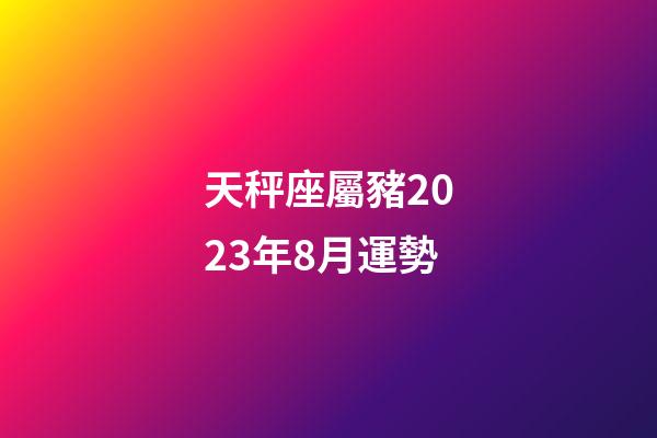 天秤座屬豬2023年8月運勢-第1張-星座運勢-玄機派