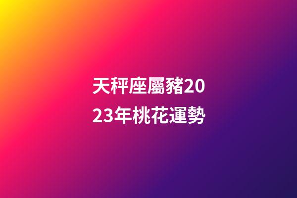 天秤座屬豬2023年桃花運勢-第1張-星座運勢-玄機派