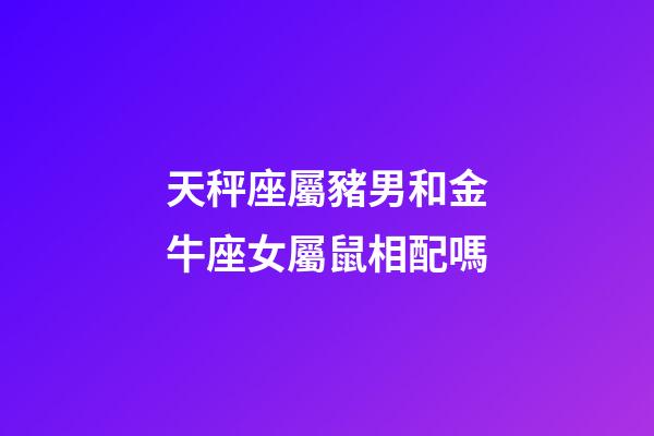 天秤座屬豬男和金牛座女屬鼠相配嗎-第1張-星座運勢-玄機派