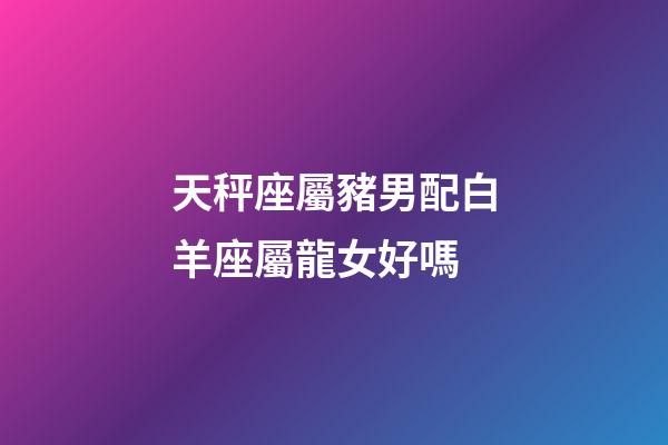天秤座屬豬男配白羊座屬龍女好嗎-第1張-星座運(yùn)勢-玄機(jī)派