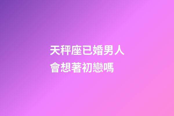 天秤座已婚男人會想著初戀嗎-第1張-星座運勢-玄機派