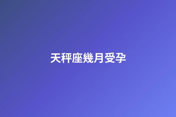 天秤座幾月受孕-第1張-星座運勢-玄機派